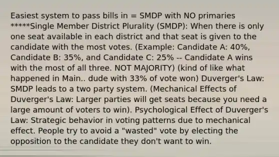 Easiest system to pass bills in = SMDP with NO primaries *****Single Member District Plurality (SMDP): When there is only one seat available in each district and that seat is given to the candidate with the most votes. (Example: Candidate A: 40%, Candidate B: 35%, and Candidate C: 25% -- Candidate A wins with the most of all three. NOT MAJORITY) (kind of like what happened in Main.. dude with 33% of vote won) Duverger's Law: SMDP leads to a two party system. (Mechanical Effects of Duverger's Law: Larger parties will get seats because you need a large amount of voters to win). Psychological Effect of Duverger's Law: Strategic behavior in voting patterns due to mechanical effect. People try to avoid a "wasted" vote by electing the opposition to the candidate they don't want to win.