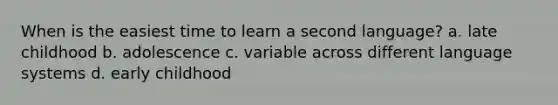 When is the easiest time to learn a second language? a. late childhood b. adolescence c. variable across different language systems d. early childhood
