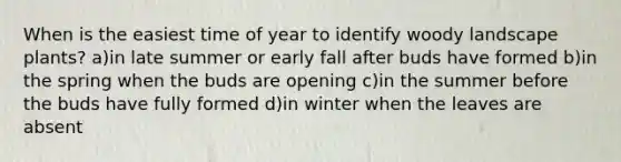 When is the easiest time of year to identify woody landscape plants? a)in late summer or early fall after buds have formed b)in the spring when the buds are opening c)in the summer before the buds have fully formed d)in winter when the leaves are absent