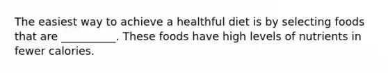 The easiest way to achieve a healthful diet is by selecting foods that are __________. These foods have high levels of nutrients in fewer calories.