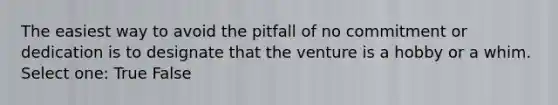 The easiest way to avoid the pitfall of no commitment or dedication is to designate that the venture is a hobby or a whim. Select one: True False