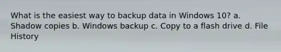 What is the easiest way to backup data in Windows 10? a. Shadow copies b. Windows backup c. Copy to a flash drive d. File History