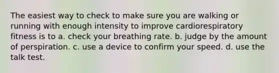 The easiest way to check to make sure you are walking or running with enough intensity to improve cardiorespiratory fitness is to a. check your breathing rate. b. judge by the amount of perspiration. c. use a device to confirm your speed. d. use the talk test.