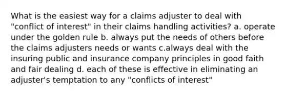 What is the easiest way for a claims adjuster to deal with "conflict of interest" in their claims handling activities? a. operate under the golden rule b. always put the needs of others before the claims adjusters needs or wants c.always deal with the insuring public and insurance company principles in good faith and fair dealing d. each of these is effective in eliminating an adjuster's temptation to any "conflicts of interest"