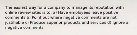 The easiest way for a company to manage its reputation with online review sites is to: a) Have employees leave positive comments b) Point out where negative comments are not justifiable c) Produce superior products and services d) Ignore all negative comments