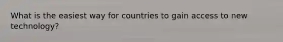 What is the easiest way for countries to gain access to new technology?