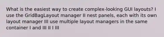 What is the easiest way to create complex-looking GUI layouts? I use the GridBagLayout manager II nest panels, each with its own layout manager III use multiple layout managers in the same container I and III II I III