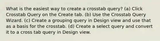 What is the easiest way to create a crosstab query? (a) Click Crosstab Query on the Create tab. (b) Use the Crosstab Query Wizard. (c) Create a grouping query in Design view and use that as a basis for the crosstab. (d) Create a select query and convert it to a cross tab query in Design view.