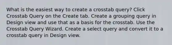 What is the easiest way to create a crosstab query? Click Crosstab Query on the Create tab. Create a grouping query in Design view and use that as a basis for the crosstab. Use the Crosstab Query Wizard. Create a select query and convert it to a crosstab query in Design view.