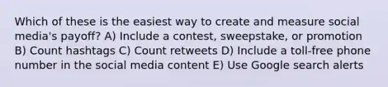 Which of these is the easiest way to create and measure social media's payoff? A) Include a contest, sweepstake, or promotion B) Count hashtags C) Count retweets D) Include a toll-free phone number in the social media content E) Use Google search alerts