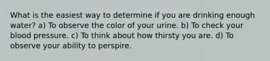 What is the easiest way to determine if you are drinking enough water? a) To observe the color of your urine. b) To check your blood pressure. c) To think about how thirsty you are. d) To observe your ability to perspire.