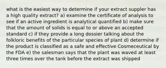 what is the easiest way to determine if your extract suppler has a high quality extract? a) examine the certificate of analysis to see if an active ingredient is analytical quantified b) make sure that the amount of solids is equal to or above an accepted standard c) if they provide a long dossier talking about the folkloric benefits of the particular species of plant d) determine if the product is classified as a safe and effective Cosmeceutical by the FDA e) the salesman says that the plant was waved at least three times over the tank before the extract was shipped