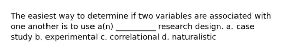 The easiest way to determine if two variables are associated with one another is to use a(n) __________ research design. a. case study b. experimental c. correlational d. naturalistic