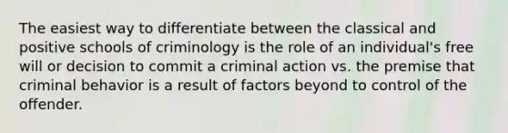 The easiest way to differentiate between the classical and positive schools of criminology is the role of an individual's free will or decision to commit a criminal action vs. the premise that criminal behavior is a result of factors beyond to control of the offender.