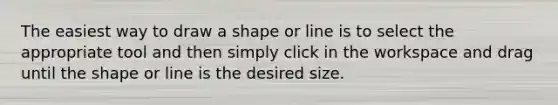 The easiest way to draw a shape or line is to select the appropriate tool and then simply click in the workspace and drag until the shape or line is the desired size.