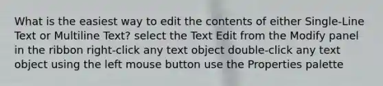 What is the easiest way to edit the contents of either Single-Line Text or Multiline Text? select the Text Edit from the Modify panel in the ribbon right-click any text object double-click any text object using the left mouse button use the Properties palette