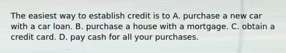 The easiest way to establish credit is to A. purchase a new car with a car loan. B. purchase a house with a mortgage. C. obtain a credit card. D. pay cash for all your purchases.