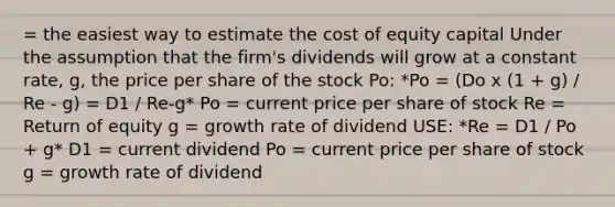 = the easiest way to estimate the cost of equity capital Under the assumption that the firm's dividends will grow at a constant rate, g, the price per share of the stock Po: *Po = (Do x (1 + g) / Re - g) = D1 / Re-g* Po = current price per share of stock Re = Return of equity g = growth rate of dividend USE: *Re = D1 / Po + g* D1 = current dividend Po = current price per share of stock g = growth rate of dividend