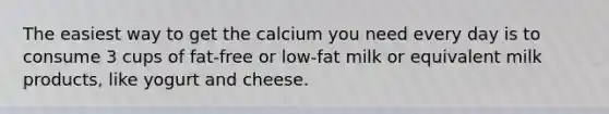 The easiest way to get the calcium you need every day is to consume 3 cups of fat-free or low-fat milk or equivalent milk products, like yogurt and cheese.