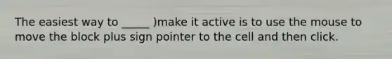 The easiest way to _____ )make it active is to use the mouse to move the block plus sign pointer to the cell and then click.