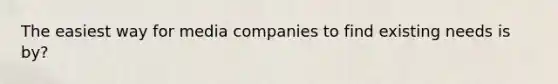 The easiest way for media companies to find existing needs is by?