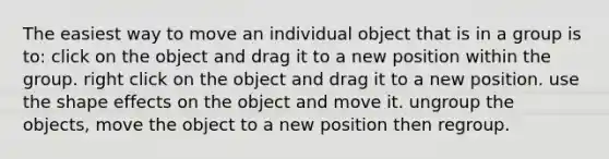 The easiest way to move an individual object that is in a group is to: click on the object and drag it to a new position within the group. right click on the object and drag it to a new position. use the shape effects on the object and move it. ungroup the objects, move the object to a new position then regroup.