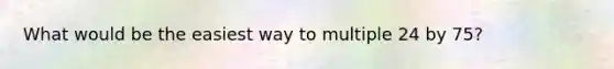 What would be the easiest way to multiple 24 by 75?