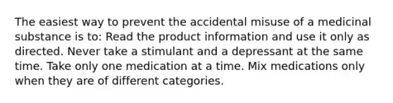 The easiest way to prevent the accidental misuse of a medicinal substance is to: Read the product information and use it only as directed. Never take a stimulant and a depressant at the same time. Take only one medication at a time. Mix medications only when they are of different categories.