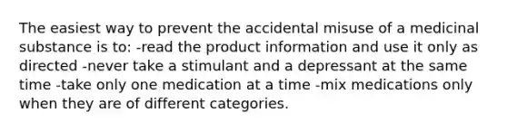 The easiest way to prevent the accidental misuse of a medicinal substance is to: -read the product information and use it only as directed -never take a stimulant and a depressant at the same time -take only one medication at a time -mix medications only when they are of different categories.