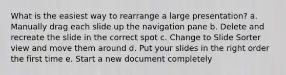 What is the easiest way to rearrange a large presentation? a. Manually drag each slide up the navigation pane b. Delete and recreate the slide in the correct spot c. Change to Slide Sorter view and move them around d. Put your slides in the right order the first time e. Start a new document completely