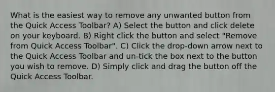 What is the easiest way to remove any unwanted button from the Quick Access Toolbar? A) Select the button and click delete on your keyboard. B) Right click the button and select "Remove from Quick Access Toolbar". C) Click the drop-down arrow next to the Quick Access Toolbar and un-tick the box next to the button you wish to remove. D) Simply click and drag the button off the Quick Access Toolbar.