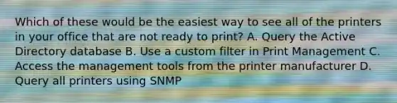 Which of these would be the easiest way to see all of the printers in your office that are not ready to print? A. Query the Active Directory database B. Use a custom filter in Print Management C. Access the management tools from the printer manufacturer D. Query all printers using SNMP