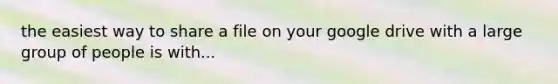 the easiest way to share a file on your google drive with a large group of people is with...