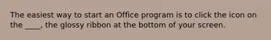 The easiest way to start an Office program is to click the icon on the ____, the glossy ribbon at the bottom of your screen.