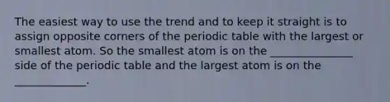 The easiest way to use the trend and to keep it straight is to assign opposite corners of the periodic table with the largest or smallest atom. So the smallest atom is on the _______________ side of the periodic table and the largest atom is on the _____________.