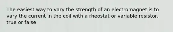 The easiest way to vary the strength of an electromagnet is to vary the current in the coil with a rheostat or variable resistor. true or false