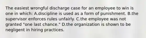 The easiest wrongful discharge case for an employee to win is one in which: A.discipline is used as a form of punishment. B.the supervisor enforces rules unfairly. C.the employee was not granted "one last chance." D.the organization is shown to be negligent in hiring practices.