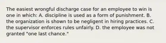 The easiest wrongful discharge case for an employee to win is one in which: A. discipline is used as a form of punishment. B. the organization is shown to be negligent in hiring practices. C. the supervisor enforces rules unfairly. D. the employee was not granted "one last chance."