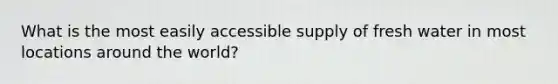 What is the most easily accessible supply of fresh water in most locations around the world?