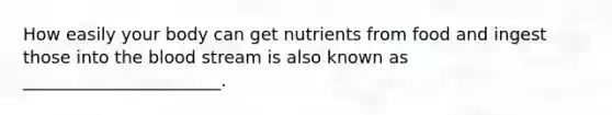 How easily your body can get nutrients from food and ingest those into the blood stream is also known as _______________________.