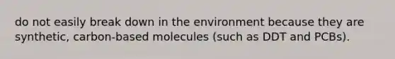 do not easily break down in the environment because they are synthetic, carbon-based molecules (such as DDT and PCBs).