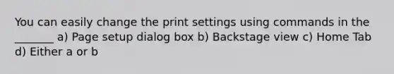 You can easily change the print settings using commands in the _______ a) Page setup dialog box b) Backstage view c) Home Tab d) Either a or b