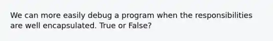 We can more easily debug a program when the responsibilities are well encapsulated. True or False?