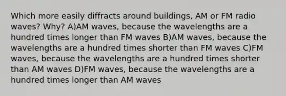 Which more easily diffracts around buildings, AM or FM radio waves? Why? A)AM waves, because the wavelengths are a hundred times longer than FM waves B)AM waves, because the wavelengths are a hundred times shorter than FM waves C)FM waves, because the wavelengths are a hundred times shorter than AM waves D)FM waves, because the wavelengths are a hundred times longer than AM waves