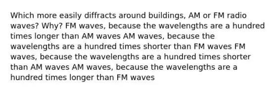 Which more easily diffracts around buildings, AM or FM radio waves? Why? FM waves, because the wavelengths are a hundred times longer than AM waves AM waves, because the wavelengths are a hundred times shorter than FM waves FM waves, because the wavelengths are a hundred times shorter than AM waves AM waves, because the wavelengths are a hundred times longer than FM waves