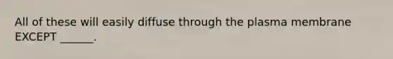 All of these will easily diffuse through the plasma membrane EXCEPT ______.