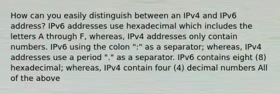 How can you easily distinguish between an IPv4 and IPv6 address? IPv6 addresses use hexadecimal which includes the letters A through F, whereas, IPv4 addresses only contain numbers. IPv6 using the colon ":" as a separator; whereas, IPv4 addresses use a period "." as a separator. IPv6 contains eight (8) hexadecimal; whereas, IPv4 contain four (4) decimal numbers All of the above