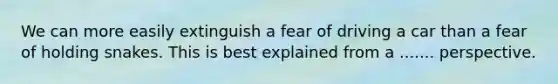 We can more easily extinguish a fear of driving a car than a fear of holding snakes. This is best explained from a ....... perspective.