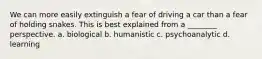 We can more easily extinguish a fear of driving a car than a fear of holding snakes. This is best explained from a ________ perspective. a. biological b. humanistic c. psychoanalytic d. learning