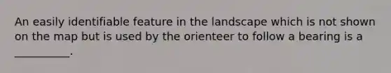 An easily identifiable feature in the landscape which is not shown on the map but is used by the orienteer to follow a bearing is a __________.